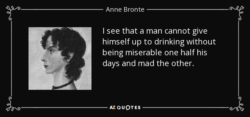 I see that a man cannot give himself up to drinking without being miserable one half his days and mad the other. - Anne Bronte