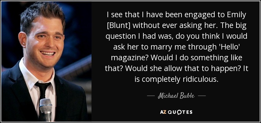 I see that I have been engaged to Emily [Blunt] without ever asking her. The big question I had was, do you think I would ask her to marry me through 'Hello' magazine? Would I do something like that? Would she allow that to happen? It is completely ridiculous. - Michael Buble