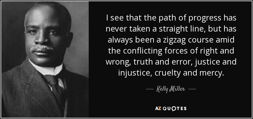 I see that the path of progress has never taken a straight line, but has always been a zigzag course amid the conflicting forces of right and wrong, truth and error, justice and injustice, cruelty and mercy. - Kelly Miller