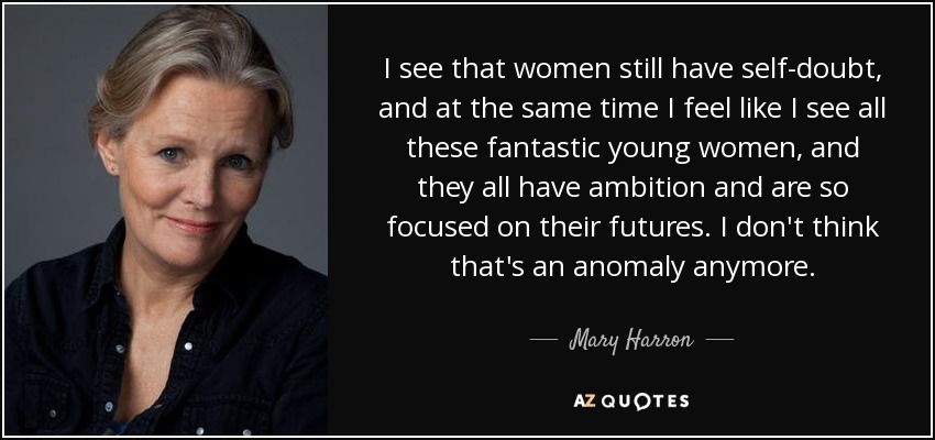 I see that women still have self-doubt, and at the same time I feel like I see all these fantastic young women, and they all have ambition and are so focused on their futures. I don't think that's an anomaly anymore. - Mary Harron