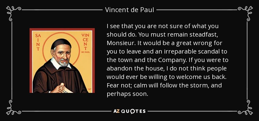 I see that you are not sure of what you should do. You must remain steadfast, Monsieur. It would be a great wrong for you to leave and an irreparable scandal to the town and the Company. If you were to abandon the house, I do not think people would ever be willing to welcome us back. Fear not; calm will follow the storm, and perhaps soon. - Vincent de Paul