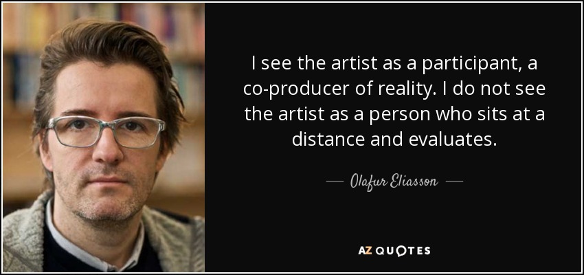 I see the artist as a participant, a co-producer of reality. I do not see the artist as a person who sits at a distance and evaluates. - Olafur Eliasson