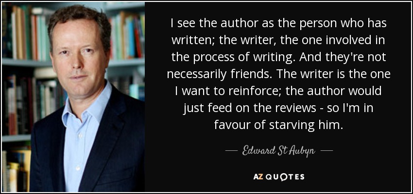 I see the author as the person who has written; the writer, the one involved in the process of writing. And they're not necessarily friends. The writer is the one I want to reinforce; the author would just feed on the reviews - so I'm in favour of starving him. - Edward St Aubyn
