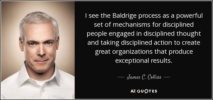 I see the Baldrige process as a powerful set of mechanisms for disciplined people engaged in disciplined thought and taking disciplined action to create great organizations that produce exceptional results. - James C. Collins