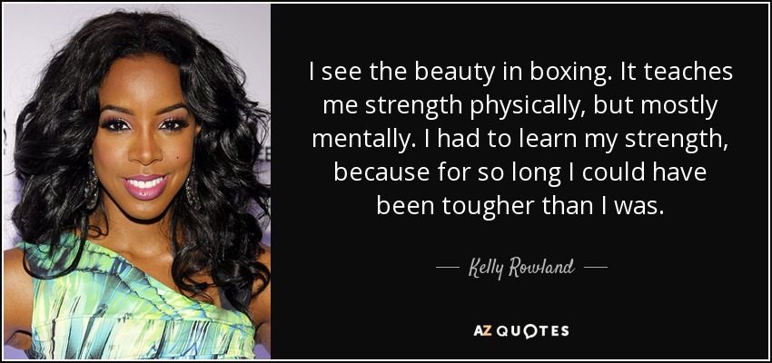 I see the beauty in boxing. It teaches me strength physically, but mostly mentally. I had to learn my strength, because for so long I could have been tougher than I was. - Kelly Rowland
