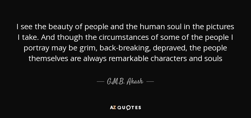 I see the beauty of people and the human soul in the pictures I take. And though the circumstances of some of the people I portray may be grim, back-breaking, depraved, the people themselves are always remarkable characters and souls - G.M.B. Akash
