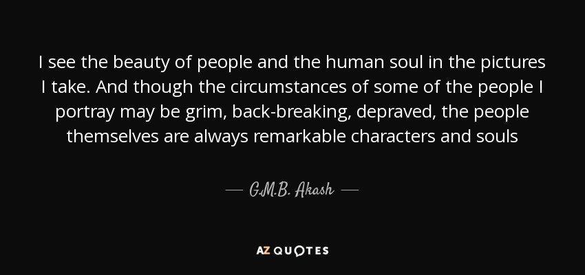 I see the beauty of people and the human soul in the pictures I take. And though the circumstances of some of the people I portray may be grim, back-breaking, depraved, the people themselves are always remarkable characters and souls - G.M.B. Akash