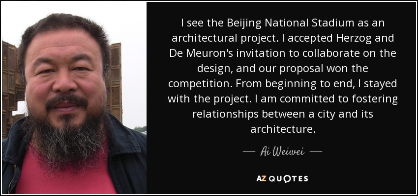 I see the Beijing National Stadium as an architectural project. I accepted Herzog and De Meuron's invitation to collaborate on the design, and our proposal won the competition. From beginning to end, I stayed with the project. I am committed to fostering relationships between a city and its architecture. - Ai Weiwei