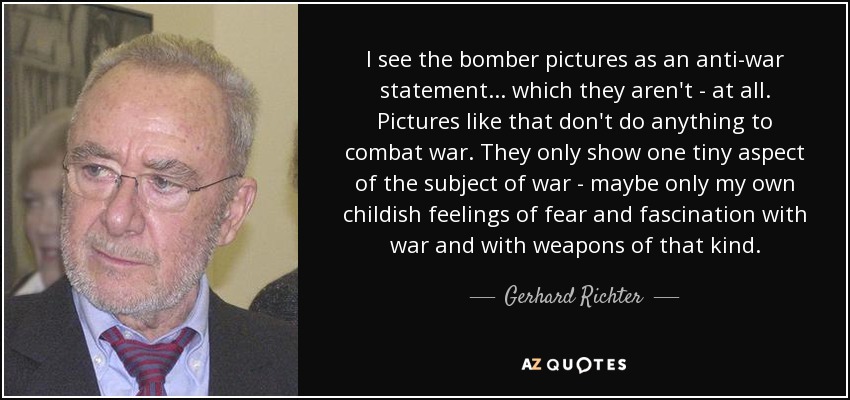 I see the bomber pictures as an anti-war statement... which they aren't - at all. Pictures like that don't do anything to combat war. They only show one tiny aspect of the subject of war - maybe only my own childish feelings of fear and fascination with war and with weapons of that kind. - Gerhard Richter
