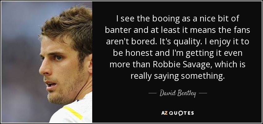I see the booing as a nice bit of banter and at least it means the fans aren't bored. It's quality. I enjoy it to be honest and I'm getting it even more than Robbie Savage, which is really saying something. - David Bentley