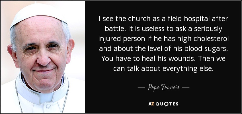 I see the church as a field hospital after battle. It is useless to ask a seriously injured person if he has high cholesterol and about the level of his blood sugars. You have to heal his wounds. Then we can talk about everything else. - Pope Francis