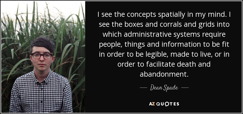 I see the concepts spatially in my mind. I see the boxes and corrals and grids into which administrative systems require people, things and information to be fit in order to be legible, made to live, or in order to facilitate death and abandonment. - Dean Spade