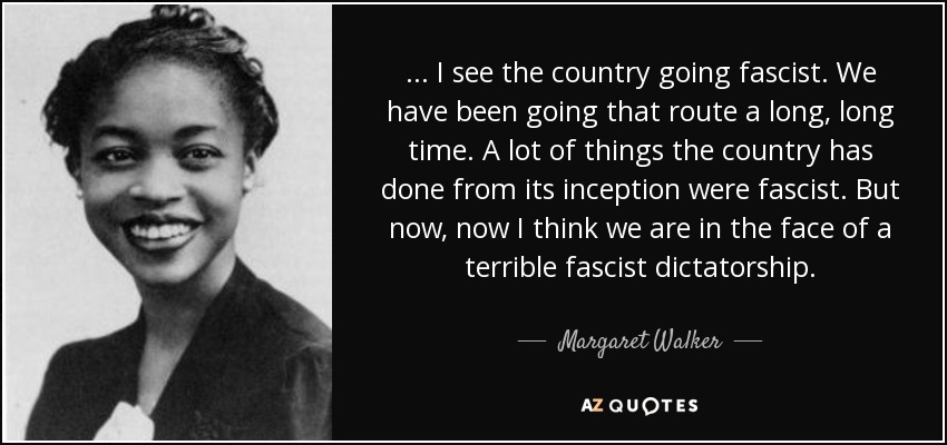 ... I see the country going fascist. We have been going that route a long, long time. A lot of things the country has done from its inception were fascist. But now, now I think we are in the face of a terrible fascist dictatorship. - Margaret Walker