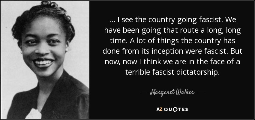 ... I see the country going fascist. We have been going that route a long, long time. A lot of things the country has done from its inception were fascist. But now, now I think we are in the face of a terrible fascist dictatorship. - Margaret Walker