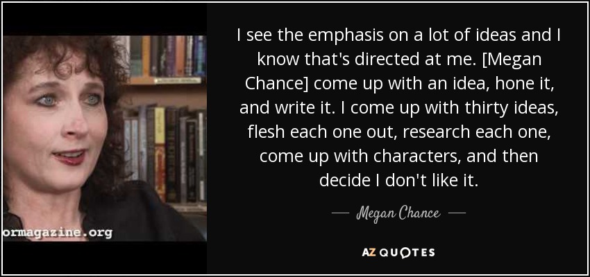 I see the emphasis on a lot of ideas and I know that's directed at me. [Megan Chance] come up with an idea, hone it, and write it. I come up with thirty ideas, flesh each one out, research each one, come up with characters, and then decide I don't like it. - Megan Chance