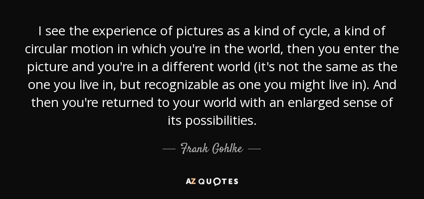 I see the experience of pictures as a kind of cycle, a kind of circular motion in which you're in the world, then you enter the picture and you're in a different world (it's not the same as the one you live in, but recognizable as one you might live in). And then you're returned to your world with an enlarged sense of its possibilities. - Frank Gohlke