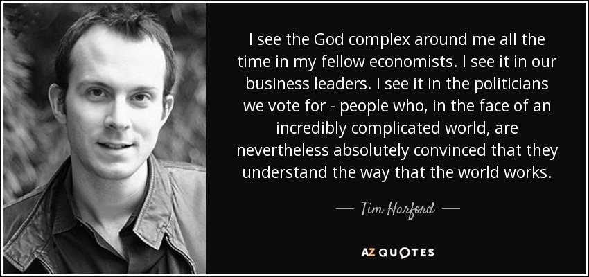 I see the God complex around me all the time in my fellow economists. I see it in our business leaders. I see it in the politicians we vote for - people who, in the face of an incredibly complicated world, are nevertheless absolutely convinced that they understand the way that the world works. - Tim Harford