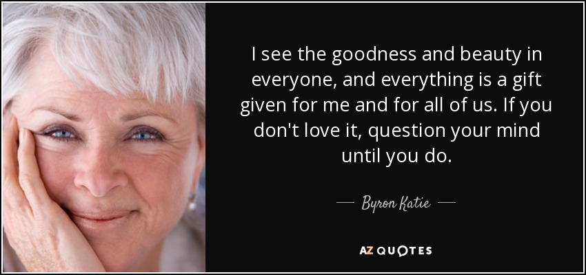 I see the goodness and beauty in everyone, and everything is a gift given for me and for all of us. If you don't love it, question your mind until you do. - Byron Katie