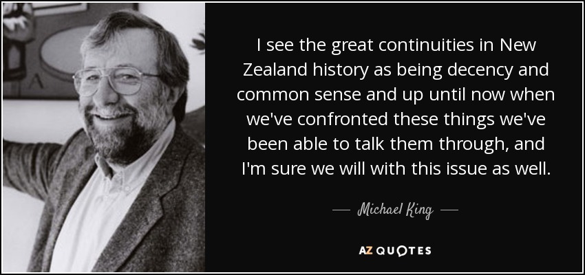 I see the great continuities in New Zealand history as being decency and common sense and up until now when we've confronted these things we've been able to talk them through, and I'm sure we will with this issue as well. - Michael King