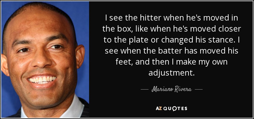 I see the hitter when he's moved in the box, like when he's moved closer to the plate or changed his stance. I see when the batter has moved his feet, and then I make my own adjustment. - Mariano Rivera