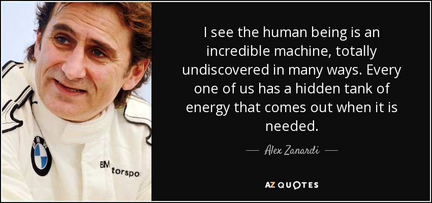 I see the human being is an incredible machine, totally undiscovered in many ways. Every one of us has a hidden tank of energy that comes out when it is needed. - Alex Zanardi