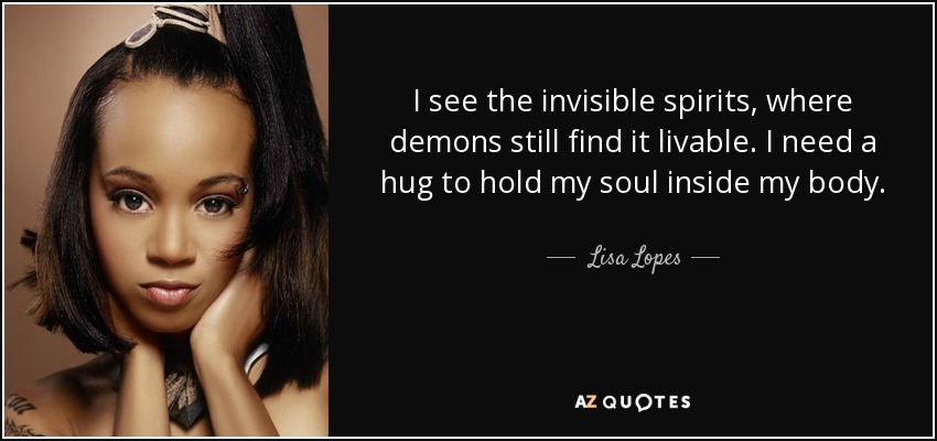 I see the invisible spirits, where demons still find it livable. I need a hug to hold my soul inside my body. - Lisa Lopes