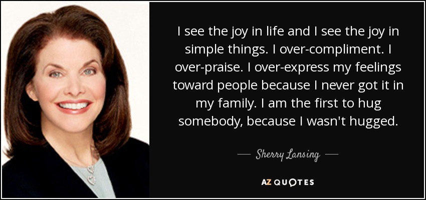 I see the joy in life and I see the joy in simple things. I over-compliment. I over-praise. I over-express my feelings toward people because I never got it in my family. I am the first to hug somebody, because I wasn't hugged. - Sherry Lansing