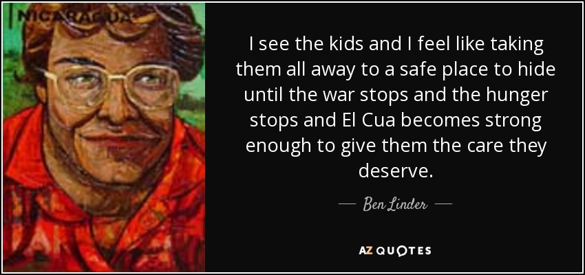I see the kids and I feel like taking them all away to a safe place to hide until the war stops and the hunger stops and El Cua becomes strong enough to give them the care they deserve. - Ben Linder