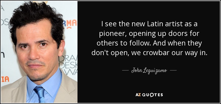 I see the new Latin artist as a pioneer, opening up doors for others to follow. And when they don't open, we crowbar our way in. - John Leguizamo