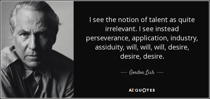 I see the notion of talent as quite irrelevant. I see instead perseverance, application, industry, assiduity, will, will, will, desire, desire, desire. - Gordon Lish
