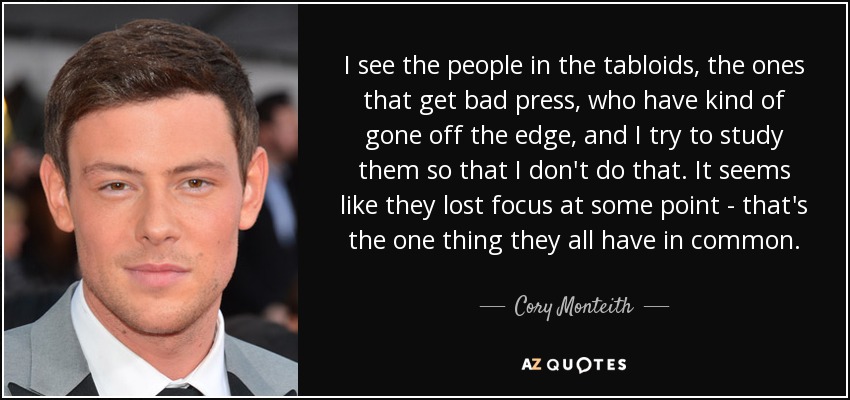 I see the people in the tabloids, the ones that get bad press, who have kind of gone off the edge, and I try to study them so that I don't do that. It seems like they lost focus at some point - that's the one thing they all have in common. - Cory Monteith