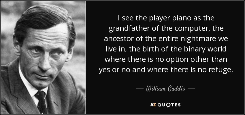 I see the player piano as the grandfather of the computer, the ancestor of the entire nightmare we live in, the birth of the binary world where there is no option other than yes or no and where there is no refuge. - William Gaddis