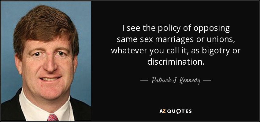 I see the policy of opposing same-sex marriages or unions, whatever you call it, as bigotry or discrimination. - Patrick J. Kennedy