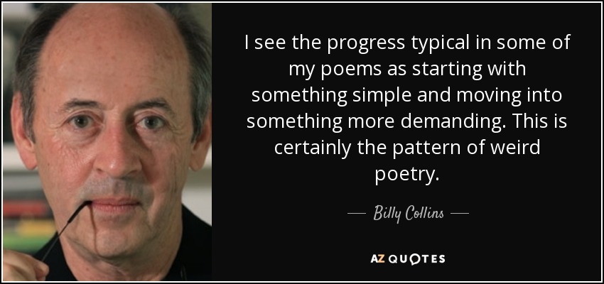 I see the progress typical in some of my poems as starting with something simple and moving into something more demanding. This is certainly the pattern of weird poetry. - Billy Collins