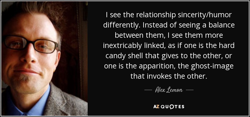 I see the relationship sincerity/humor differently. Instead of seeing a balance between them, I see them more inextricably linked, as if one is the hard candy shell that gives to the other, or one is the apparition, the ghost-image that invokes the other. - Alex Lemon