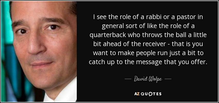 I see the role of a rabbi or a pastor in general sort of like the role of a quarterback who throws the ball a little bit ahead of the receiver - that is you want to make people run just a bit to catch up to the message that you offer. - David Wolpe