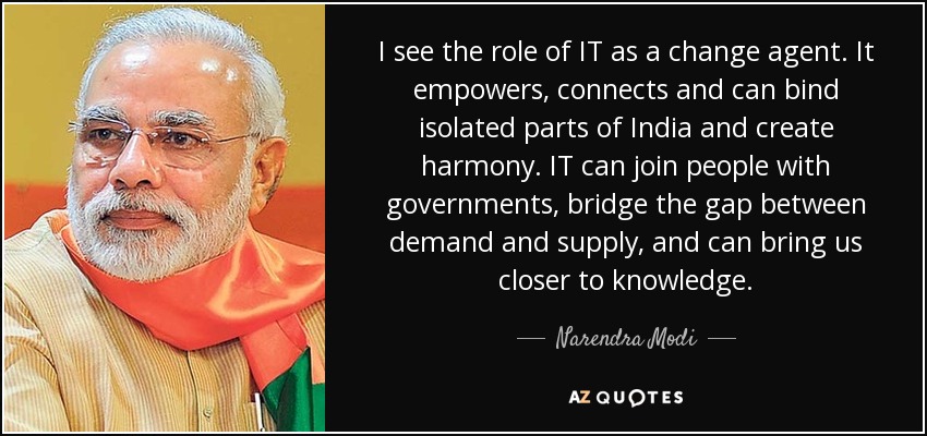 I see the role of IT as a change agent. It empowers, connects and can bind isolated parts of India and create harmony. IT can join people with governments, bridge the gap between demand and supply, and can bring us closer to knowledge. - Narendra Modi