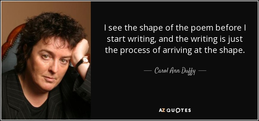 I see the shape of the poem before I start writing, and the writing is just the process of arriving at the shape. - Carol Ann Duffy