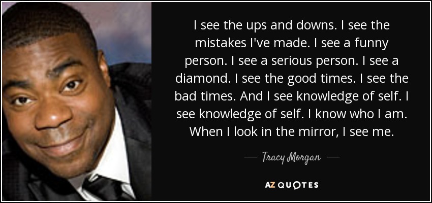 I see the ups and downs. I see the mistakes I've made. I see a funny person. I see a serious person. I see a diamond. I see the good times. I see the bad times. And I see knowledge of self. I see knowledge of self. I know who I am. When I look in the mirror, I see me. - Tracy Morgan