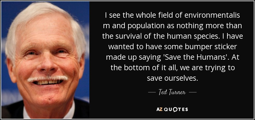 I see the whole field of environmentalis m and population as nothing more than the survival of the human species. I have wanted to have some bumper sticker made up saying 'Save the Humans'. At the bottom of it all, we are trying to save ourselves. - Ted Turner