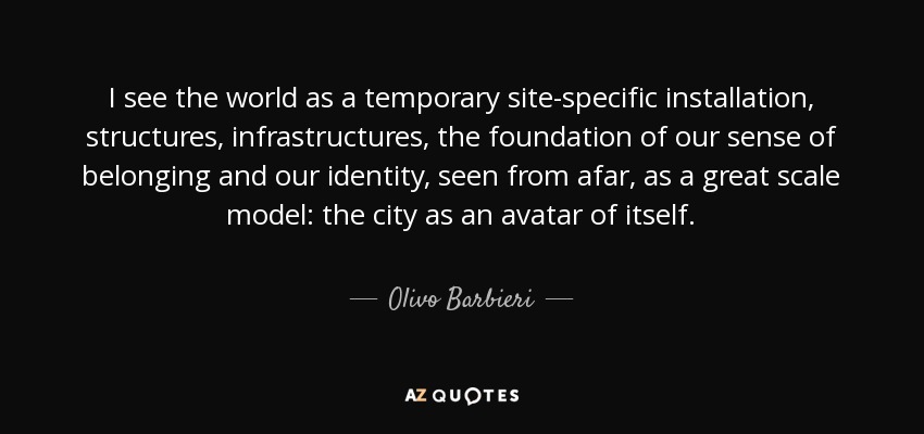 I see the world as a temporary site-specific installation, structures, infrastructures, the foundation of our sense of belonging and our identity, seen from afar, as a great scale model: the city as an avatar of itself. - Olivo Barbieri