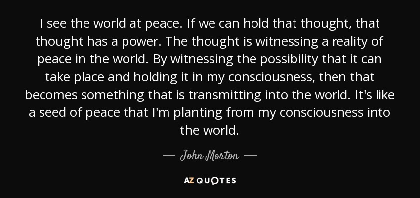 I see the world at peace. If we can hold that thought, that thought has a power. The thought is witnessing a reality of peace in the world. By witnessing the possibility that it can take place and holding it in my consciousness, then that becomes something that is transmitting into the world. It's like a seed of peace that I'm planting from my consciousness into the world. - John Morton