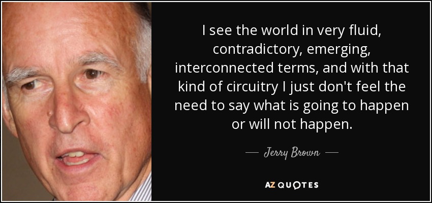 I see the world in very fluid, contradictory, emerging, interconnected terms, and with that kind of circuitry I just don't feel the need to say what is going to happen or will not happen. - Jerry Brown