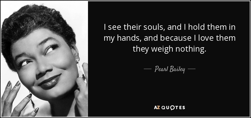 I see their souls, and I hold them in my hands, and because I love them they weigh nothing. - Pearl Bailey