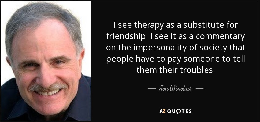 I see therapy as a substitute for friendship. I see it as a commentary on the impersonality of society that people have to pay someone to tell them their troubles. - Jon Winokur