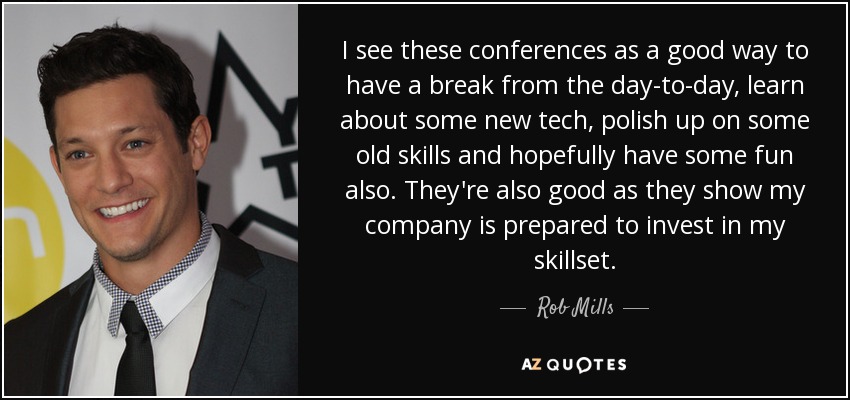 I see these conferences as a good way to have a break from the day-to-day, learn about some new tech, polish up on some old skills and hopefully have some fun also. They're also good as they show my company is prepared to invest in my skillset. - Rob Mills