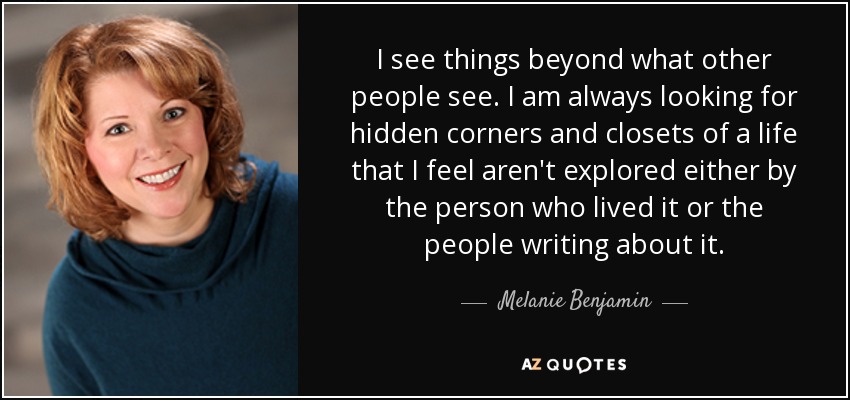 I see things beyond what other people see. I am always looking for hidden corners and closets of a life that I feel aren't explored either by the person who lived it or the people writing about it. - Melanie Benjamin