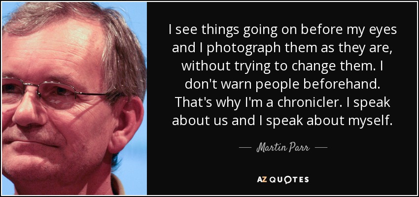 I see things going on before my eyes and I photograph them as they are, without trying to change them. I don't warn people beforehand. That's why I'm a chronicler. I speak about us and I speak about myself. - Martin Parr