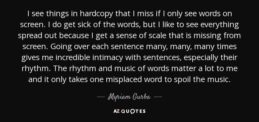 I see things in hardcopy that I miss if I only see words on screen. I do get sick of the words, but I like to see everything spread out because I get a sense of scale that is missing from screen. Going over each sentence many, many, many times gives me incredible intimacy with sentences, especially their rhythm. The rhythm and music of words matter a lot to me and it only takes one misplaced word to spoil the music. - Myriam Gurba