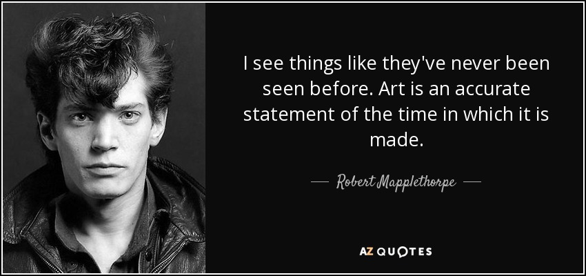 I see things like they've never been seen before. Art is an accurate statement of the time in which it is made. - Robert Mapplethorpe
